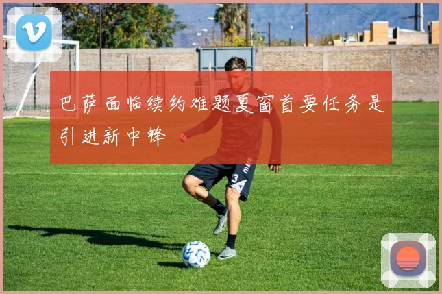 巴萨面临续约难题夏窗首要任务是引进新中锋