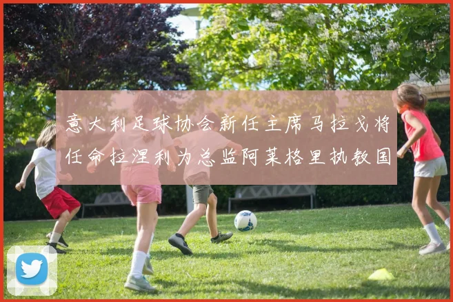 意大利足球协会新任主席马拉戈将任命拉涅利为总监阿莱格里执教国家队