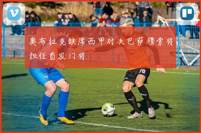 奥布拉克缺席西甲对决巴萨穆索将担任首发门将