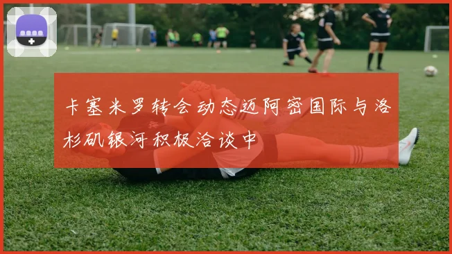 卡塞米罗转会动态迈阿密国际与洛杉矶银河积极洽谈中