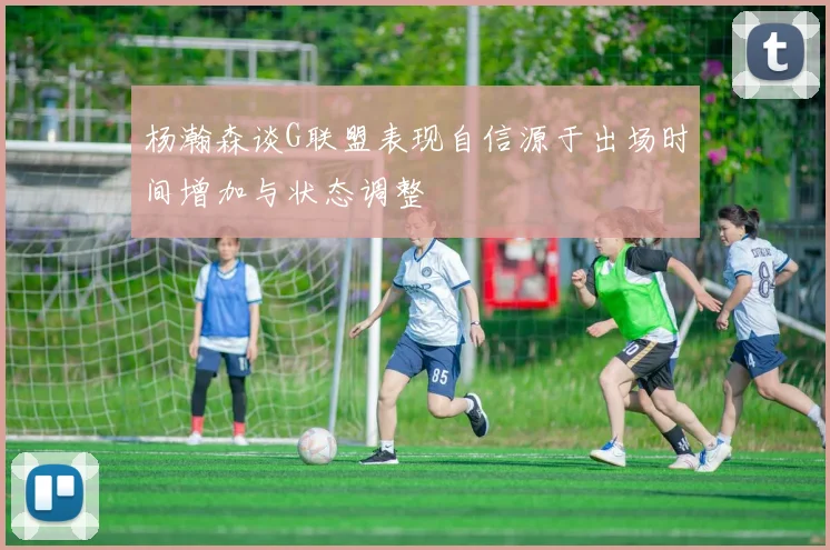 杨瀚森谈G联盟表现自信源于出场时间增加与状态调整