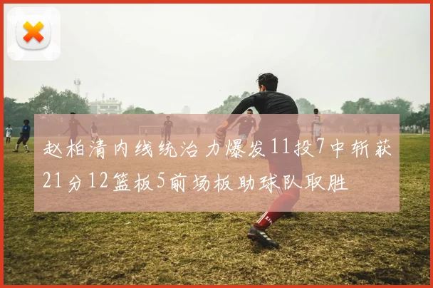 赵柏清内线统治力爆发11投7中斩获21分12篮板5前场板助球队取胜