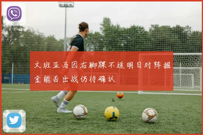 文班亚马因右脚踝不适明日对阵掘金能否出战仍待确认