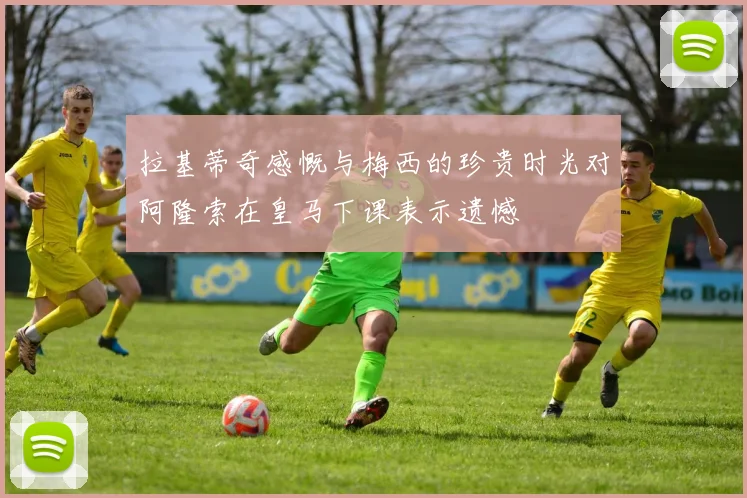 拉基蒂奇感慨与梅西的珍贵时光对阿隆索在皇马下课表示遗憾