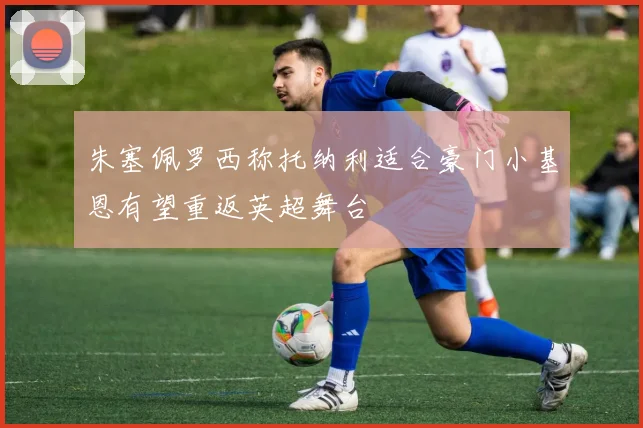 朱塞佩罗西称托纳利适合豪门小基恩有望重返英超舞台