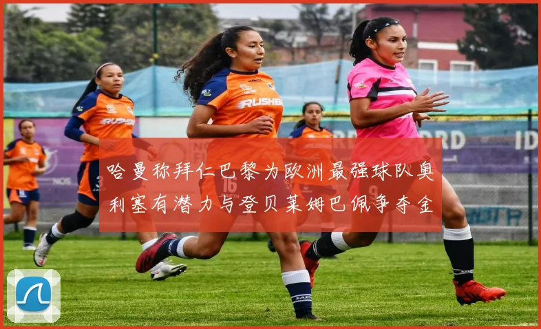 哈曼称拜仁巴黎为欧洲最强球队奥利塞有潜力与登贝莱姆巴佩争夺金球奖