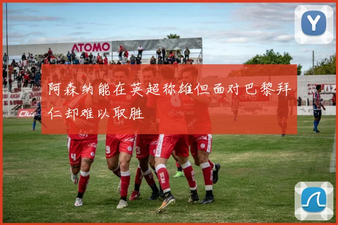 阿森纳能在英超称雄但面对巴黎拜仁却难以取胜